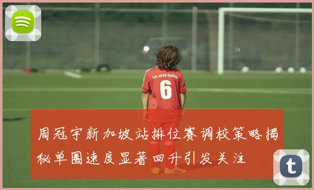 周冠宇新加坡站排位赛调校策略揭秘单圈速度显著回升引发关注